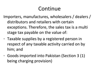 Continue Importers, manufactures, wholesalers / dealers / distributors and retailers with certain exceptions. Therefore, the sales tax is a multi stage tax payable on the value of: Taxable supplies by a registered person in respect of any taxable activity carried on by him; and Goods imported into Pakistan (Section 3 (1) being charging provision) 