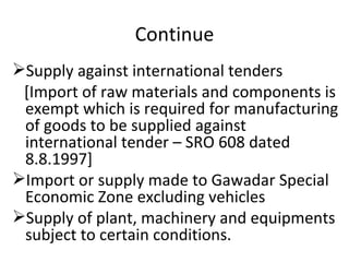 Continue Supply against international tenders [Import of raw materials and components is exempt which is required for manufacturing of goods to be supplied against international tender – SRO 608 dated 8.8.1997] Import or supply made to Gawadar Special Economic Zone excluding vehicles Supply of plant, machinery and equipments subject to certain conditions.  