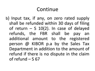 Continue b ) Input tax, if any, on zero rated supply shall be refunded within 30 days of filing of return – S 10(2). In case of delayed refunds, the FBR shall be pay an additional amount to the registered person @ KIBOR p.a by the Sales Tax Department in addition to the amount of refund if there is no dispute in the claim of refund – S 67  