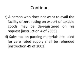 Continue c)  A person who does not want to avail the facility of zero rating on export of taxable goods may be de-registered on his request [instruction 4 of 2003] d) Sales tax on packing materials etc. used for zero rated supply shall be refunded [instruction 49 of 2002] 