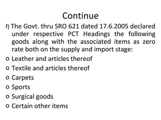 Continue f)  The Govt. thru SRO 621 dated 17.6.2005 declared under respective PCT Headings the following goods along with the associated items as zero rate both on the supply and import stage: Leather and articles thereof Textile and articles thereof Carpets  Sports Surgical goods Certain other items  