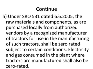 Continue h) Under SRO 531 dated 6.6.2005, the raw materials and components, as are purchased locally from authorized vendors by a recognized manufacturer of tractors for use in the manufacturing of such tractors, shall be zero rated subject to certain conditions. Electricity and gas consumed in the plant where tractors are manufactured shall also be zero-rated. 