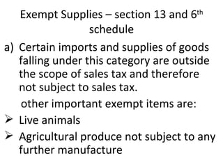 Exempt Supplies – section 13 and 6 th  schedule Certain imports and supplies of goods falling under this category are outside the scope of sales tax and therefore not subject to sales tax. other important exempt items are: Live animals Agricultural produce not subject to any further manufacture  