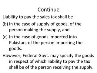 Continue Liability to pay the sales tax shall be –  In the case of supply of goods, of the person making the supply, and  In the case of goods imported into Pakistan, of the person importing the goods. However, Federal Govt. may specify the goods in respect of which liability to pay the tax shall be of the person receiving the supply. 