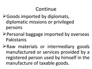 Continue Goods imported by diplomats, diplomatic missions or privileged persons Personal baggage imported by overseas Pakistanis  Raw materials or intermediary goods manufactured or services provided by a registered person used by himself in the manufacture of taxable goods. 