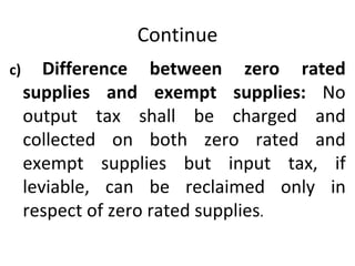 Continue c)  Difference between zero rated supplies and exempt supplies:  No output tax shall be charged and collected on both zero rated and exempt supplies but input tax, if leviable, can be reclaimed only in respect of zero rated supplies . 