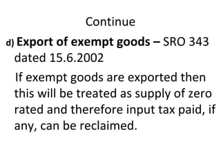 Continue d)  Export of exempt goods –  SRO 343 dated 15.6.2002  If exempt goods are exported then this will be treated as supply of zero rated and therefore input tax paid, if any, can be reclaimed.  