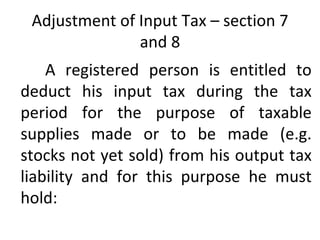 Adjustment of Input Tax – section 7 and 8 A registered person is entitled to deduct his input tax during the tax period for the purpose of taxable supplies made or to be made (e.g. stocks not yet sold) from his output tax liability and for this purpose he must hold: 