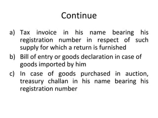 Continue Tax invoice in his name bearing his registration number in respect of such supply for which a return is furnished Bill of entry or goods declaration in case of goods imported by him In case of goods purchased in auction, treasury challan in his name bearing his registration number 