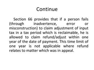 Continue Section 66 provides that if a person fails (through inadvertence, error or misconstruction) to claim adjustment of input tax in a tax period which is reclaimable, he is allowed to claim refund/adjust within one year of the date of payment. This time limit of one year is not applicable where refund relates to matter which was in appeal.  