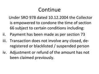Continue Under SRO 978 dated 10.12.2004 the Collector is empowered to condone the time of section 66 subject to certain conditions including: Payment has been made as per section 73 Transaction does not involve any closed, de-registered or blacklisted / suspended person Adjustment or refund of the amount has not been claimed previously. 