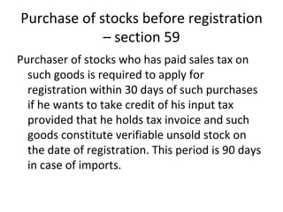 Purchase of stocks before registration – section 59 Purchaser of stocks who has paid sales tax on such goods is required to apply for registration within 30 days of such purchases if he wants to take credit of his input tax provided that he holds tax invoice and such goods constitute verifiable unsold stock on the date of registration. This period is 90 days in case of imports.  