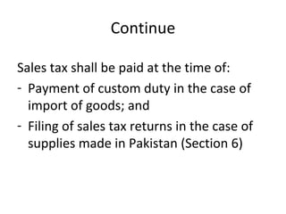 Continue Sales tax shall be paid at the time of: Payment of custom duty in the case of import of goods; and Filing of sales tax returns in the case of supplies made in Pakistan (Section 6) 