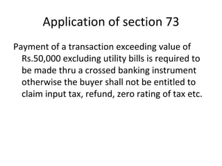 Application of section 73 Payment of a transaction exceeding value of Rs.50,000 excluding utility bills is required to be made thru a crossed banking instrument otherwise the buyer shall not be entitled to claim input tax, refund, zero rating of tax etc.  