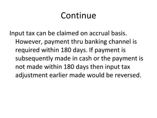 Continue Input tax can be claimed on accrual basis. However, payment thru banking channel is required within 180 days. If payment is subsequently made in cash or the payment is not made within 180 days then input tax adjustment earlier made would be reversed. 