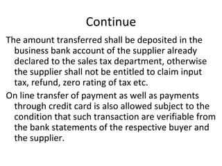 Continue The amount transferred shall be deposited in the business bank account of the supplier already declared to the sales tax department, otherwise the supplier shall not be entitled to claim input tax, refund, zero rating of tax etc. On line transfer of payment as well as payments through credit card is also allowed subject to the condition that such transaction are verifiable from the bank statements of the respective buyer and the supplier.  