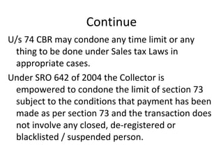 Continue U/s 74 CBR may condone any time limit or any thing to be done under Sales tax Laws in appropriate cases. Under SRO 642 of 2004 the Collector is empowered to condone the limit of section 73 subject to the conditions that payment has been made as per section 73 and the transaction does not involve any closed, de-registered or blacklisted / suspended person.  