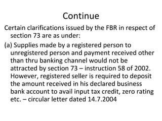 Continue Certain clarifications issued by the FBR in respect of section 73 are as under: (a) Supplies made by a registered person to unregistered person and payment received other than thru banking channel would not be attracted by section 73 – instruction 58 of 2002. However, registered seller is required to deposit the amount received in his declared business bank account to avail input tax credit, zero rating etc. – circular letter dated 14.7.2004  