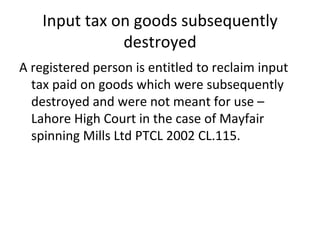 Input tax on goods subsequently destroyed A registered person is entitled to reclaim input tax paid on goods which were subsequently destroyed and were not meant for use – Lahore High Court in the case of Mayfair spinning Mills Ltd PTCL 2002 CL.115. 