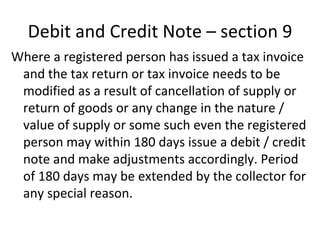 Debit and Credit Note – section 9 Where a registered person has issued a tax invoice and the tax return or tax invoice needs to be modified as a result of cancellation of supply or return of goods or any change in the nature / value of supply or some such even the registered person may within 180 days issue a debit / credit note and make adjustments accordingly. Period of 180 days may be extended by the collector for any special reason.  