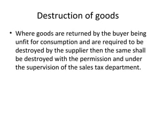 Destruction of goods  Where goods are returned by the buyer being unfit for consumption and are required to be destroyed by the supplier then the same shall be destroyed with the permission and under the supervision of the sales tax department.  