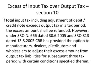 Excess of Input Tax over Output Tax – section 10  If total input tax including adjustment of debit / credit note exceeds output tax in a tax period, the excess amount shall be refunded. However, under SRO N. 666 dated 30.6.2005 and SRO 813 dated 13.8.2005 CBR has provided the option to manufacturers, dealers, distributors and wholesalers to adjust their excess amount from output tax liabilities for subsequent three tax period with certain conditions specified therein. 