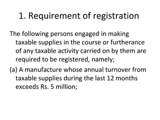 1. Requirement of registration  The following persons engaged in making taxable supplies in the course or furtherance of any taxable activity carried on by them are required to be registered, namely; (a) A manufacture whose annual turnover from taxable supplies during the last 12 months exceeds Rs. 5 million;  
