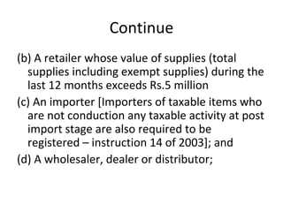 Continue (b) A retailer whose value of supplies (total supplies including exempt supplies) during the last 12 months exceeds Rs.5 million (c) An importer [Importers of taxable items who are not conduction any taxable activity at post import stage are also required to be registered – instruction 14 of 2003]; and (d) A wholesaler, dealer or distributor; 
