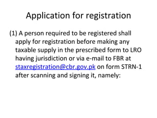 Application for registration (1) A person required to be registered shall apply for registration before making any taxable supply in the prescribed form to LRO having jurisdiction or via e-mail to FBR at  [email_address] pk  on form STRN-1 after scanning and signing it, namely:  