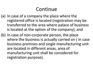 Continue In case of a company the place where the registered office is located (registration may be transferred to the area where palace of business is located at the option of the company); and In case of non-corporate person, the place where the business is actually carried on ( in case business premises and single manufacturing unit are located in different areas, area of manufacturing unit shall be considered for registration purpose). 