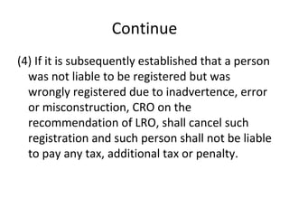 Continue (4) If it is subsequently established that a person was not liable to be registered but was wrongly registered due to inadvertence, error or misconstruction, CRO on the recommendation of LRO, shall cancel such registration and such person shall not be liable to pay any tax, additional tax or penalty. 