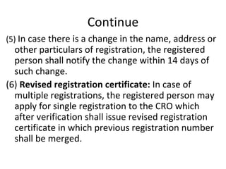 Continue (5)  In case there is a change in the name, address or other particulars of registration, the registered person shall notify the change within 14 days of such change. (6)  Revised registration certificate:  In case of multiple registrations, the registered person may apply for single registration to the CRO which after verification shall issue revised registration certificate in which previous registration number shall be merged.  