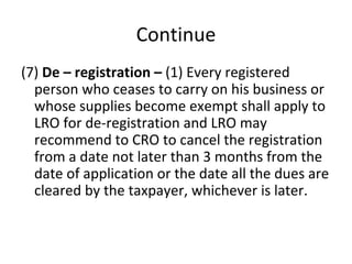 Continue (7)  De – registration –  (1) Every registered person who ceases to carry on his business or whose supplies become exempt shall apply to LRO for de-registration and LRO may recommend to CRO to cancel the registration from a date not later than 3 months from the date of application or the date all the dues are cleared by the taxpayer, whichever is later. 