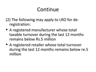 Continue (2) The following may apply to LRO for de-registration: A registered manufacturer whose total taxable turnover during the last 12 months remains below Rs.5 million A registered retailer whose total turnover during the last 12 months remains below re.5 million 