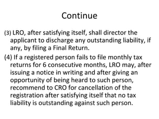 Continue (3)  LRO, after satisfying itself, shall director the applicant to discharge any outstanding liability, if any, by filing a Final Return. (4) If a registered person fails to file monthly tax returns for 6 consecutive months, LRO may, after issuing a notice in writing and after giving an opportunity of being heard to such person, recommend to CRO for cancellation of the registration after satisfying itself that no tax liability is outstanding against such person. 