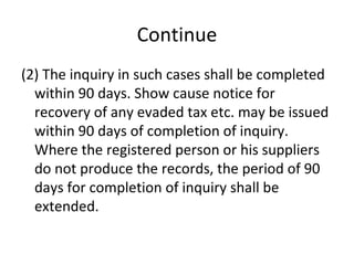 Continue (2) The inquiry in such cases shall be completed within 90 days. Show cause notice for recovery of any evaded tax etc. may be issued within 90 days of completion of inquiry. Where the registered person or his suppliers do not produce the records, the period of 90 days for completion of inquiry shall be extended.  