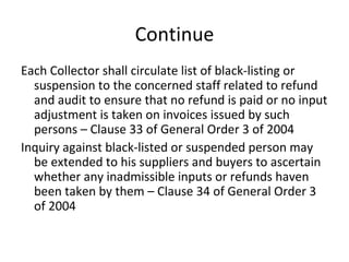 Continue Each Collector shall circulate list of black-listing or suspension to the concerned staff related to refund and audit to ensure that no refund is paid or no input adjustment is taken on invoices issued by such persons – Clause 33 of General Order 3 of 2004 Inquiry against black-listed or suspended person may be extended to his suppliers and buyers to ascertain whether any inadmissible inputs or refunds haven been taken by them – Clause 34 of General Order 3 of 2004 