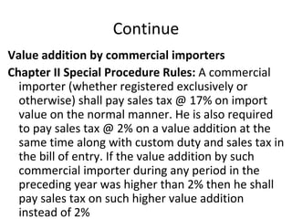Continue Value addition by commercial importers Chapter II Special Procedure Rules:  A commercial importer (whether registered exclusively or otherwise) shall pay sales tax @ 17% on import value on the normal manner. He is also required to pay sales tax @ 2% on a value addition at the same time along with custom duty and sales tax in the bill of entry. If the value addition by such commercial importer during any period in the preceding year was higher than 2% then he shall pay sales tax on such higher value addition instead of 2%  