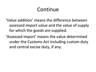 Continue ‘ Value addition’ means the difference between assessed import value and the value of supply for which the goods are supplied. ‘ Assessed import’ means the value determined under the Customs Act including custom duty and central excise duty, if any.  