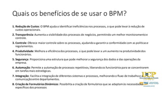 Quais os benefícios de se usar o BPM?
1. Redução de Custos:O BPM ajuda a identificarineficiênciasnos processos, o que pode levarà redução de
custos operacionais.
2. Transparência:Aumenta a visibilidadedos processos de negócios, permitindo um melhor monitoramentoe
controle.
3. Controle:Oferece maiorcontrole sobre os processos, ajudandoa garantira conformidade com as políticase
regulamentos.
4. Produtividade:Melhora a eficiênciados processos, o que pode levar a um aumento na produtividadedos
funcionários.
5. Segurança: Proporcionauma estrutura que pode melhorara segurança dos dados e das operações da
empresa.
6. Automação:Permite a automaçãode processos repetitivos, liberandoos funcionáriospara se concentrarem
em tarefasmais estratégicas.
7. Integração: Facilitaa integraçãode diferentes sistemas e processos, melhorandoo fluxo de trabalhoe a
comunicaçãoentre departamentos.
8. Criação de FormuláriosDinâmicos:Possibilitaa criação de formulários que se adaptamàs necessidades
específicas dos processos
 