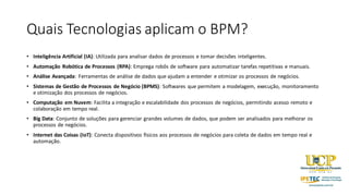 Quais Tecnologias aplicam o BPM?
• Inteligência Artificial (IA): Utilizada para analisar dados de processos e tomar decisões inteligentes.
• Automação Robótica de Processos (RPA): Emprega robôs de software para automatizar tarefas repetitivas e manuais.
• Análise Avançada: Ferramentas de análise de dados que ajudam a entender e otimizar os processos de negócios.
• Sistemas de Gestão de Processos de Negócio (BPMS): Softwares que permitem a modelagem, execução, monitoramento
e otimização dos processos de negócios.
• Computação em Nuvem: Facilita a integração e escalabilidade dos processos de negócios, permitindo acesso remoto e
colaboração em tempo real.
• Big Data: Conjunto de soluções para gerenciar grandes volumes de dados, que podem ser analisados para melhorar os
processos de negócios.
• Internet das Coisas (IoT): Conecta dispositivos físicos aos processos de negócios para coleta de dados em tempo real e
automação.
 