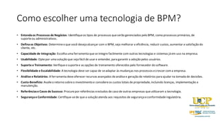 Como escolher uma tecnologia de BPM?
• Entendaos Processos de Negócios: Identifiqueos tipos de processos queserão gerenciados pelo BPM, como processos primários, de
suporteou administrativos.
• Definaos Objetivos: Determineo que você deseja alcançar com o BPM, seja melhorar a eficiência, reduzir custos, aumentar a satisfação do
cliente, etc.
• Capacidade de Integração: Escolha uma ferramenta quese integre facilmente com outras tecnologias e sistemas já em uso na empresa.
• Usabilidade: Optepor uma solução que seja fácil de usar e entender, para garantir a adoção pelos usuários.
• Suporte e Treinamento: Verifiqueo suportee as opções de treinamento oferecidos pelo fornecedor do software.
• Flexibilidade e Escalabilidade: A tecnologia deve ser capaz de seadaptar às mudanças nos processos ecrescer coma empresa.
• Análise e Relatórios: A ferramenta deveoferecer recursos avançados deanálisee geração de relatórios para ajudar na tomada de decisões.
• Custo-Benefício: Avalieo retorno sobreo investimento e considereos custos totais de propriedade, incluindo licenças, implementação e
manutenção.
• Referênciase Casos de Sucesso: Procurepor referências eestudos de caso de outras empresas queutilizaram a tecnologia.
• Segurançae Conformidade: Certifique-sede que a solução atenda aos requisitos de segurançaeconformidaderegulatória.
 