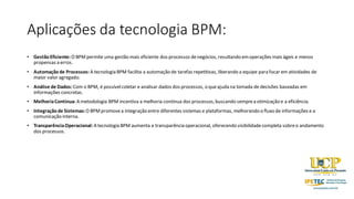 Aplicações da tecnologia BPM:
• GestãoEficiente: O BPMpermite uma gestão mais eficiente dos processos denegócios, resultando emoperações mais ágeis e menos
propensas a erros.
• Automaçãode Processos: A tecnologia BPM facilita a automação de tarefas repetitivas, liberando a equipe para focar em atividades de
maior valor agregado.
• Análise de Dados: Com o BPM, é possívelcoletar e analisar dados dos processos, o queajuda na tomada de decisões baseadas em
informações concretas.
• MelhoriaContínua: A metodologia BPM incentiva a melhoria contínua dos processos,buscando semprea otimização e a eficiência.
• Integraçãode Sistemas: O BPMpromovea integração entre diferentes sistemas e plataformas, melhorando o fluxo de informações e a
comunicação interna.
• TransparênciaOperacional: A tecnologia BPM aumenta a transparência operacional, oferecendo visibilidadecompleta sobreo andamento
dos processos.
 