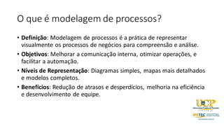 O que é modelagem de processos?
• Definição: Modelagem de processos é a prática de representar
visualmente os processos de negócios para compreensão e análise.
• Objetivos: Melhorar a comunicação interna, otimizar operações, e
facilitar a automação.
• Níveis de Representação: Diagramas simples, mapas mais detalhados
e modelos completos.
• Benefícios: Redução de atrasos e desperdícios, melhoria na eficiência
e desenvolvimento de equipe.
 