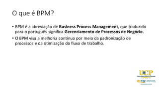 O que é BPM?
• BPM é a abreviação de Business Process Management, que traduzido
para o português significa Gerenciamento de Processos de Negócio.
• O BPM visa a melhoria contínua por meio da padronização de
processos e da otimização do fluxo de trabalho.
 