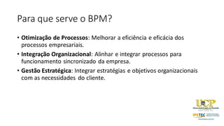 Para que serve o BPM?
• Otimização de Processos: Melhorar a eficiência e eficácia dos
processos empresariais.
• Integração Organizacional: Alinhar e integrar processos para
funcionamento sincronizado da empresa.
• Gestão Estratégica: Integrar estratégias e objetivos organizacionais
com as necessidades do cliente.
 