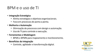 BPM e o uso de TI
• Integração Estratégica
• Alinha estratégias e objetivos organizacionais.
• Foco em processos de ponta a ponta.
• Melhoria e Automação
• Otimização de processos com design e automação.
• Uso de TI para controle e execução.
• Ferramentas e Modelagem
• BPMS e BPMN para mapeamento e monitoramento.
• Benefícios da Integração
• Controle, agilidade e transformação digital.
 