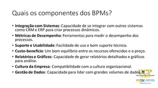 Quais os componentes dos BPMs?
• Integração com Sistemas:Capacidade de se integrar com outros sistemas
como CRM e ERP para criar processos dinâmicos.
• Métricas de Desempenho:Ferramentas para medir o desempenho dos
processos.
• Suporte e Usabilidade:Facilidade de uso e bom suporte técnico.
• Custo-benefício:Um bom equilíbrio entre os recursos oferecidos e o preço.
• Relatóriose Gráficos: Capacidade de gerar relatórios detalhados e gráficos
para análise.
• Cultura da Empresa: Compatibilidade com a cultura organizacional.
• Gestão de Dados: Capacidade para lidar com grandes volumes de dados.
 