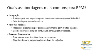 Quais as abordagens mais comuns para BPM?
• Integração
• Foco em processos que integram sistemas existentescomo CRM e ERP.
• Criação de processos dinâmicos.
• Foco nas Pessoas
• Processos executados por pessoas, geralmente com muitos estágios.
• Uso de interfaces simples e intuitivas para agilizar processos.
• Foco em Documentos
• Quando documentossão a base do processo.
• Objetivo de automatizar tarefas no fluxo de trabalho.
 