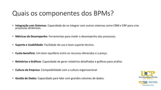 Quais os componentes dos BPMs?
• Integração com Sistemas: Capacidade de se integrar com outros sistemas como CRM e ERP para criar
processos dinâmicos.
• Métricas de Desempenho: Ferramentas para medir o desempenho dos processos.
• Suporte e Usabilidade: Facilidade de uso e bom suporte técnico.
• Custo-benefício: Um bom equilíbrio entre os recursos oferecidos e o preço.
• Relatórios e Gráficos: Capacidade de gerar relatórios detalhados e gráficos para análise.
• Cultura da Empresa: Compatibilidade com a cultura organizacional.
• Gestão de Dados: Capacidade para lidar com grandes volumes de dados.
 